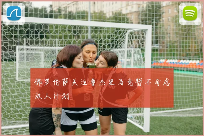 佛罗伦萨关注鲁杰里马竞暂不考虑放人计划