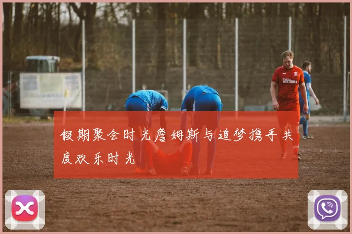 假期聚会时光詹姆斯与追梦携手共度欢乐时光