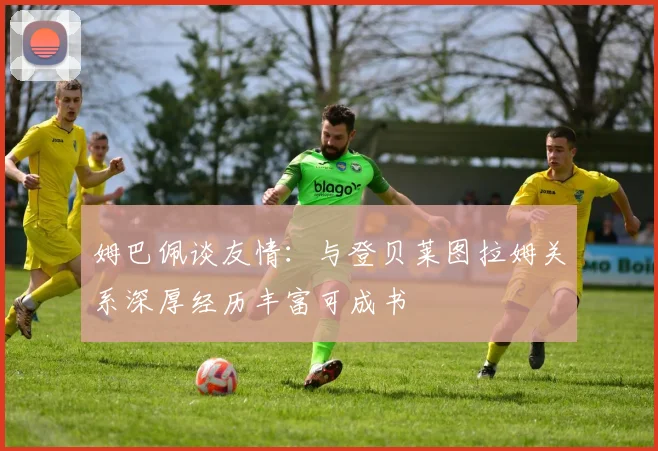 姆巴佩谈友情：与登贝莱图拉姆关系深厚经历丰富可成书