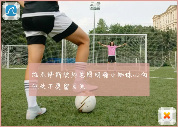 维尼修斯续约意图明确小蜘蛛心向他处不愿留马竞