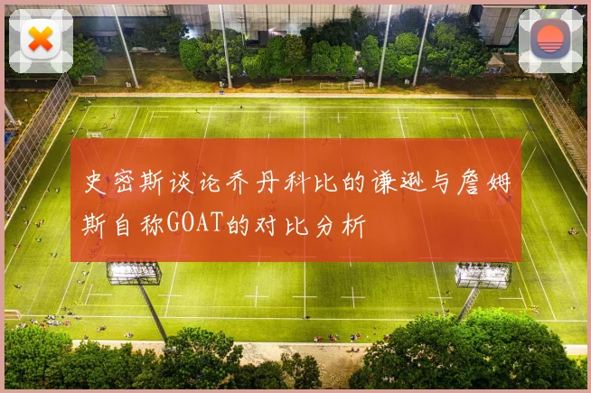 史密斯谈论乔丹科比的谦逊与詹姆斯自称GOAT的对比分析