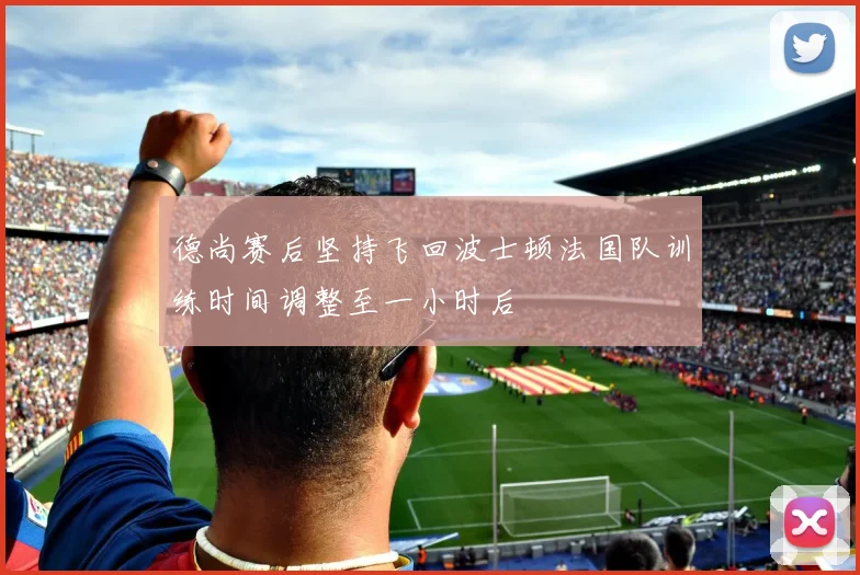 德尚赛后坚持飞回波士顿法国队训练时间调整至一小时后