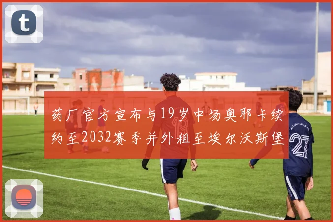 药厂官方宣布与19岁中场奥耶卡续约至2032赛季并外租至埃尔沃斯堡