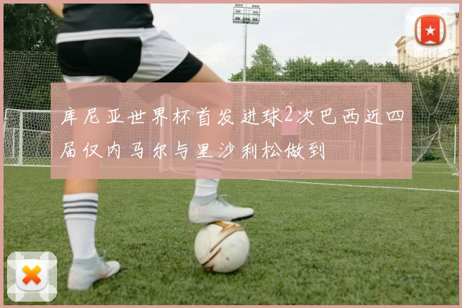 库尼亚世界杯首发进球2次巴西近四届仅内马尔与里沙利松做到