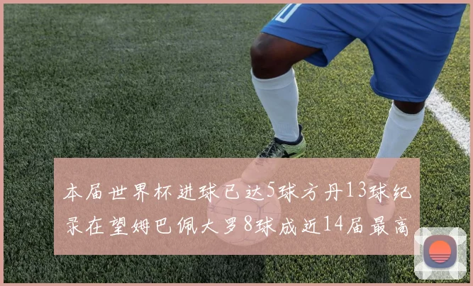本届世界杯进球已达5球方丹13球纪录在望姆巴佩大罗8球成近14届最高