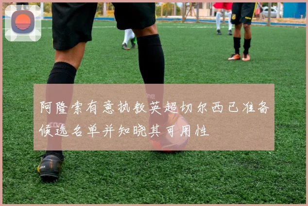 阿隆索有意执教英超切尔西已准备候选名单并知晓其可用性