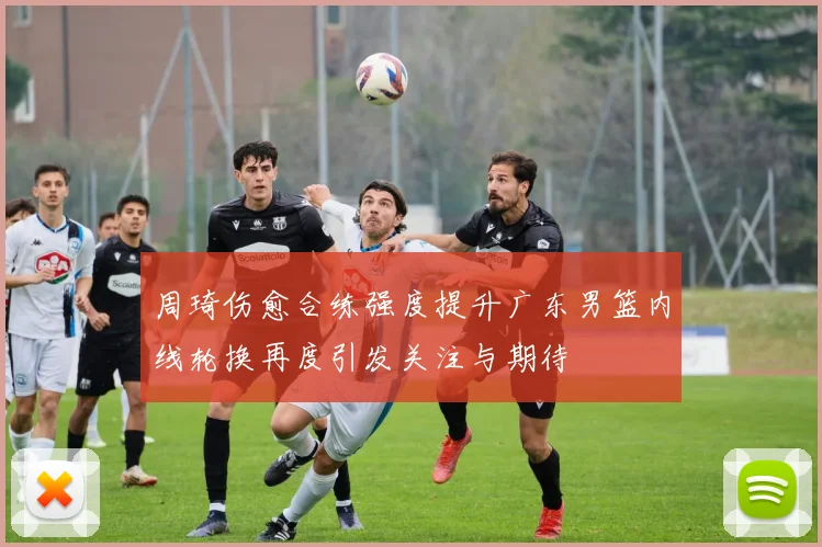 周琦伤愈合练强度提升广东男篮内线轮换再度引发关注与期待