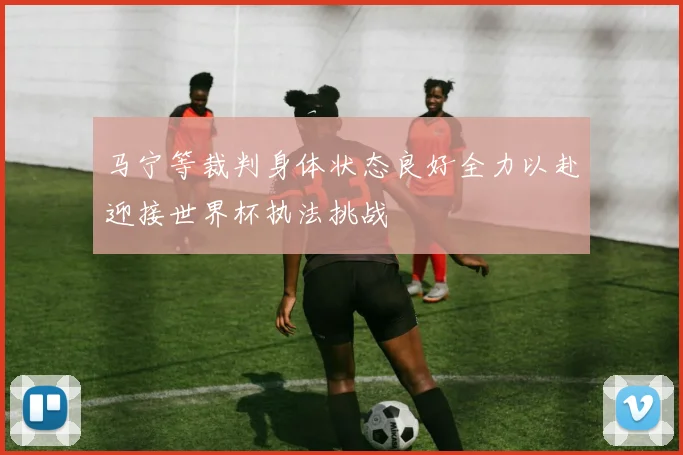 马宁等裁判身体状态良好全力以赴迎接世界杯执法挑战