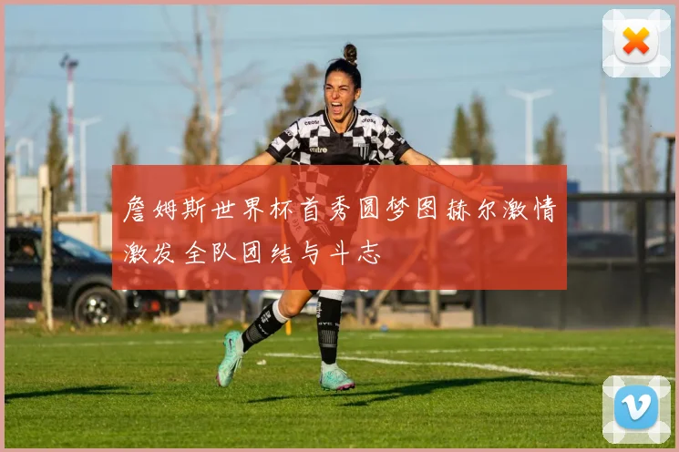 詹姆斯世界杯首秀圆梦图赫尔激情激发全队团结与斗志