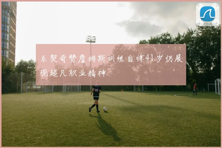 东契奇赞詹姆斯训练自律41岁仍展现超凡职业精神