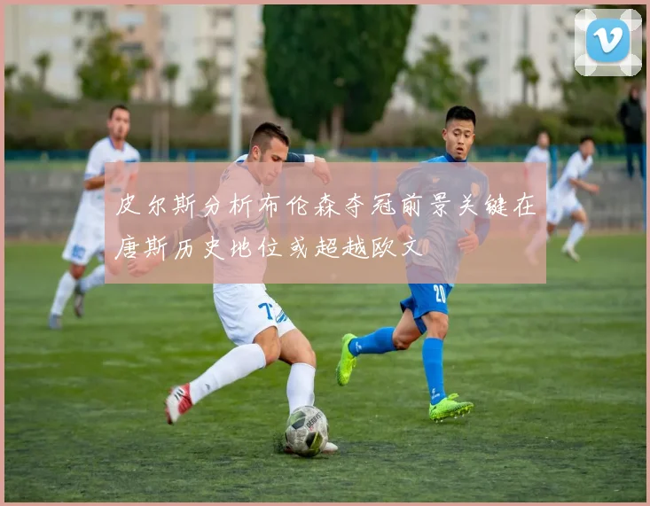 皮尔斯分析布伦森夺冠前景关键在唐斯历史地位或超越欧文