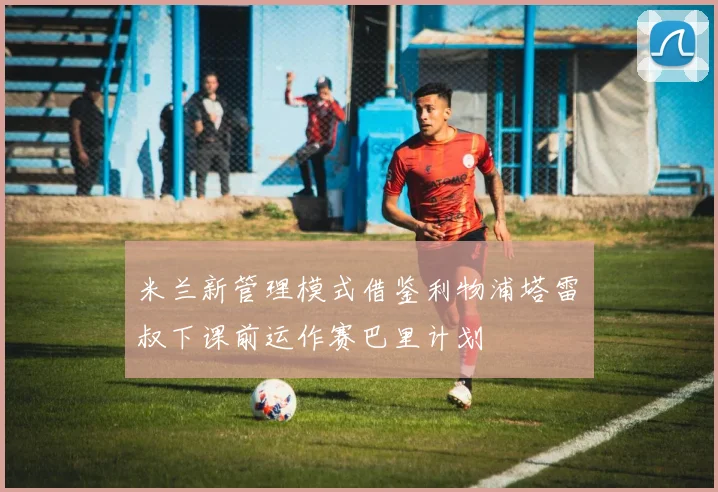 米兰新管理模式借鉴利物浦塔雷囧叔下课前运作赛巴里计划