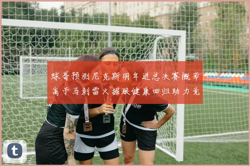 球哥预测尼克斯明年进总决赛概率高于马刺雷火掘狼健康回归助力竞争